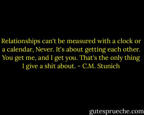 Relationships can't be measured with a clock or a calendar, Never. It's about getting each other. You get me, and I get you. That's the only thing I give a shit about. - C.M. Stunich