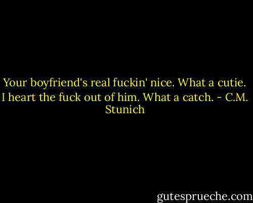 Your boyfriend's real fuckin' nice. What a cutie. I heart the fuck out of him. What a catch. - C.M. Stunich