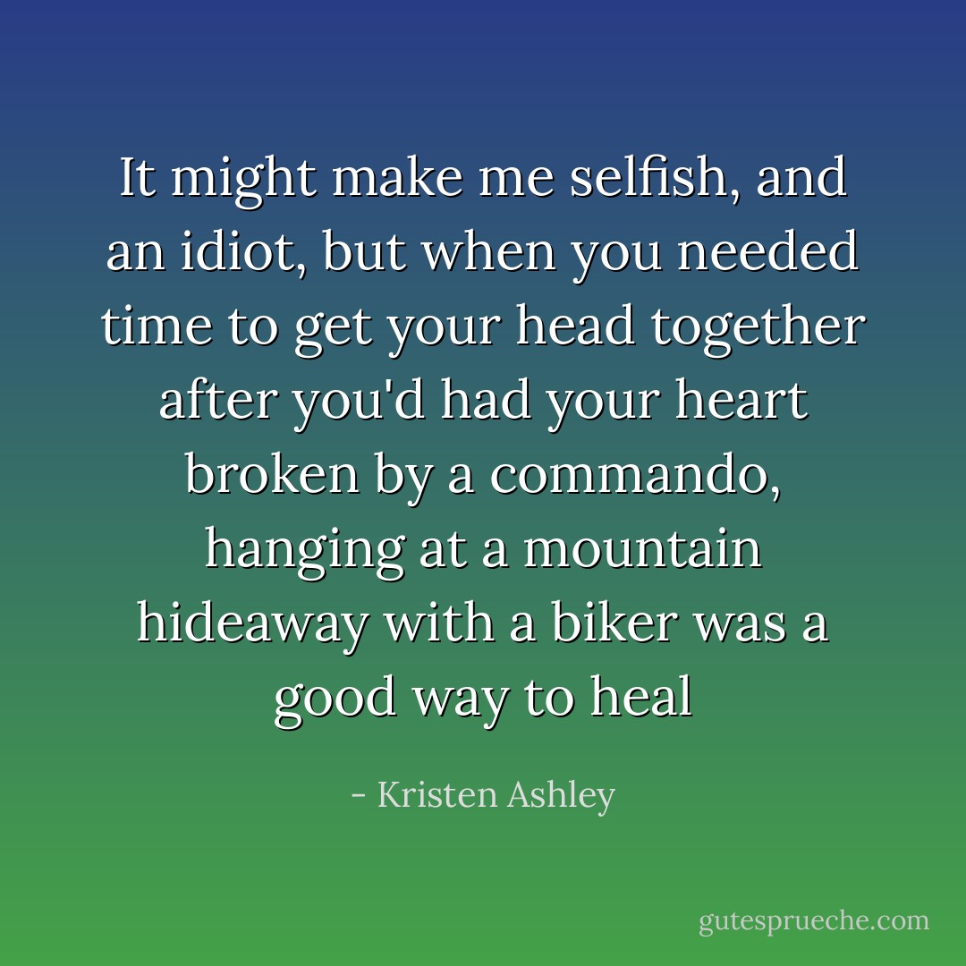 It might make me selfish, and an idiot, but when you needed time to get your head together after you'd had your heart broken by a commando, hanging at a mountain hideaway with a biker was a good way to heal - Kristen Ashley
