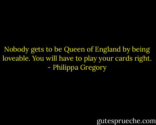 Nobody gets to be Queen of England by being loveable. You will have to play your cards right. - Philippa Gregory