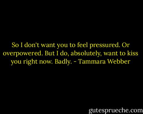 So I don't want you to feel pressured. Or overpowered. But I do, absolutely, want to kiss you right now. Badly. - Tammara Webber
