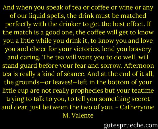 And when you speak of tea or coffee or wine or any of our liquid spells, the drink must be matched perfectly with the drinker to get the best effect. If the match is a good one, the coffee will get to know you a little while you drink it, to know you and love you and cheer for your victories, lend you bravery and daring. The tea will want you to do well, will stand guard before your fear and sorrow. Afternoon tea is really a kind of séance. And at the end of it all, the grounds—or leaves!—left in the bottom of your little cup are not really prophecies but your teatime trying to talk to you, to tell you something secret and dear, just between the two of you. - Catherynne M. Valente
