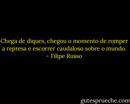 Chega de diques, chegou o momento de romper a represa e escorrer caudaloso sobre o mundo. - Filipe Russo