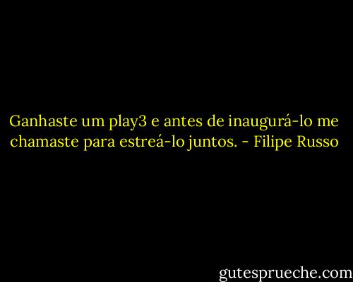 Ganhaste um play3 e antes de inaugurá-lo me chamaste para estreá-lo juntos. - Filipe Russo