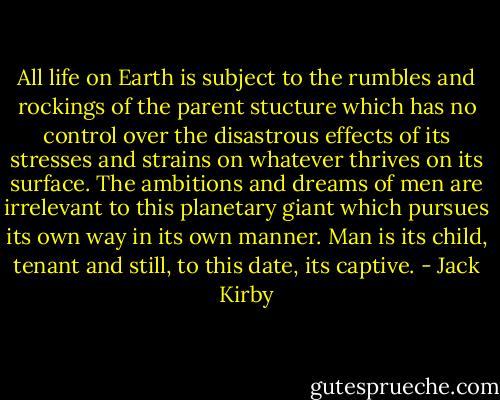 All life on Earth is subject to the rumbles and rockings of the parent stucture which has no control over the disastrous effects of its stresses and strains on whatever thrives on its surface. The ambitions and dreams of men are irrelevant to this planetary giant which pursues its own way in its own manner. Man is its child, tenant and still, to this date, its captive. - Jack Kirby