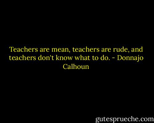 Teachers are mean, teachers are rude, and teachers don't know what to do. - Donnajo Calhoun
