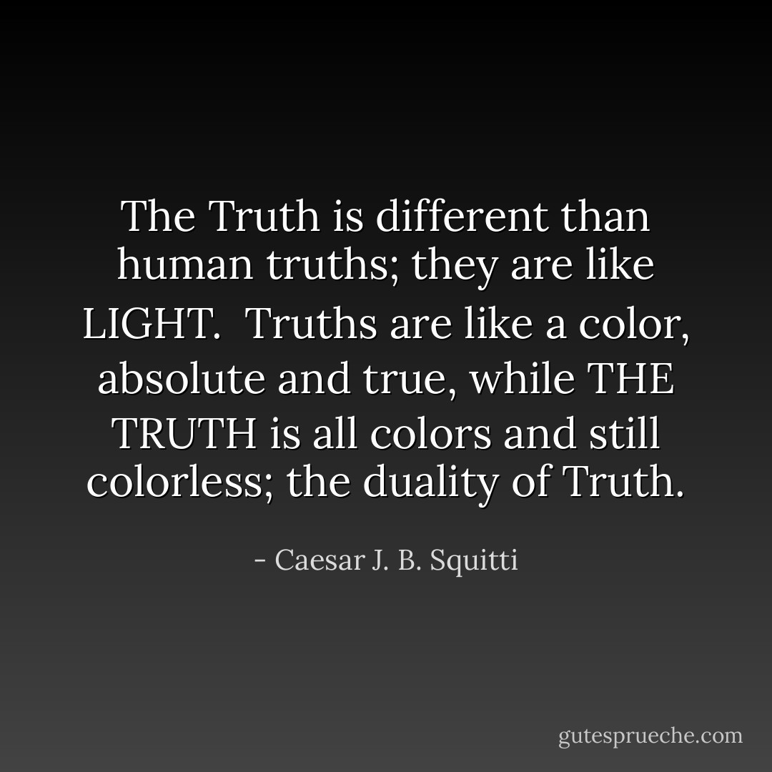 The Truth is different than human truths; they are like LIGHT.<br /><br />Truths are like a color, absolute and true, while THE TRUTH is all colors and still colorless; the duality of Truth. - Caesar J. B. Squitti