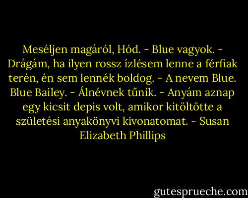 Meséljen magáról, Hód.<br />- Blue vagyok.<br />- Drágám, ha ilyen rossz ízlésem lenne a férfiak terén, én sem lennék boldog.<br />- A nevem Blue. Blue Bailey.<br />- Álnévnek tűnik.<br />- Anyám aznap egy kicsit depis volt, amikor kitöltötte a születési anyakönyvi kivonatomat. - Susan Elizabeth Phillips