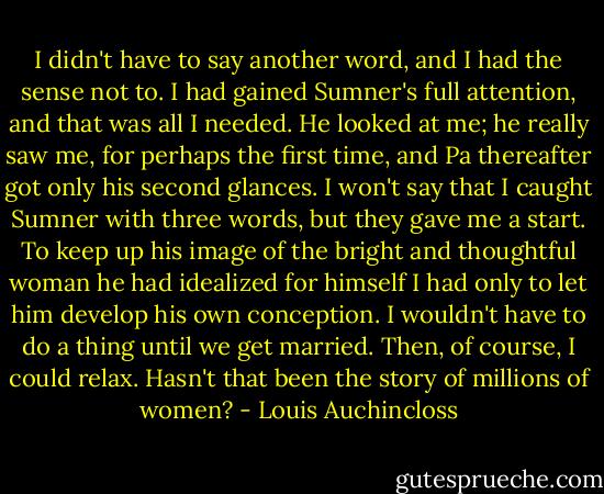 I didn't have to say another word, and I had the sense not to. I had gained Sumner's full attention, and that was all I needed. He looked at me; he really saw me, for perhaps the first time, and Pa thereafter got only his second glances. I won't say that I caught Sumner with three words, but they gave me a start. To keep up his image of the bright and thoughtful woman he had idealized for himself I had only to let him develop his own conception. I wouldn't have to do a thing until we get married. Then, of course, I could relax. Hasn't that been the story of millions of women? - Louis Auchincloss