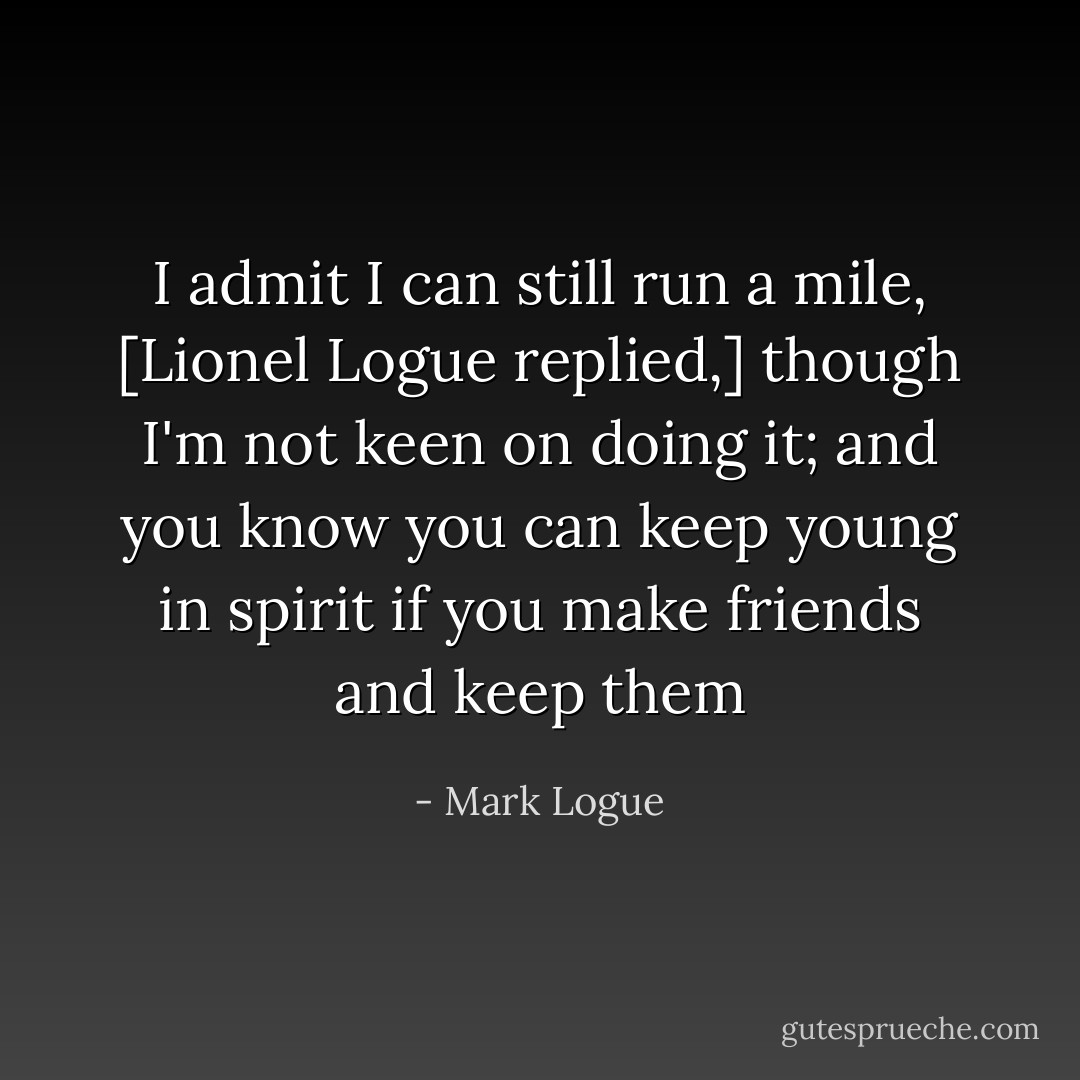 I admit I can still run a mile, [Lionel Logue replied,] though I'm not keen on doing it; and you know you can keep young in spirit if you make friends and keep them - Mark Logue