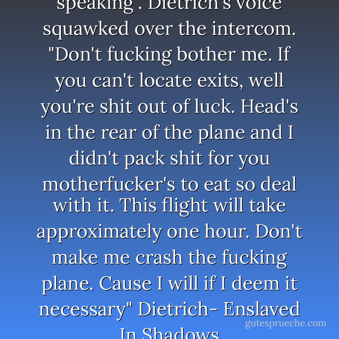 This is not your fucking captain speaking". Dietrich's voice squawked over the intercom. "Don't fucking bother me. If you can't locate exits, well you're shit out of luck. Head's in the rear of the plane and I didn't pack shit for you motherfucker's to eat so deal with it. This flight will take approximately one hour. Don't make me crash the fucking plane. Cause I will if I deem it necessary"<br />Dietrich- Enslaved In Shadows - Tigris Eden