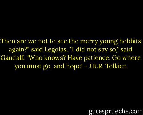 Then are we not to see the merry young hobbits again?" said Legolas.<br />"I did not say so," said Gandalf. "Who knows? Have patience. Go where you must go, and hope! - J.R.R. Tolkien
