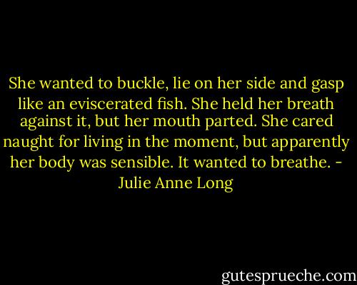 She wanted to buckle, lie on her side and gasp like an eviscerated fish. She held her breath against it, but her mouth parted. She cared naught for living in the moment, but apparently her body was sensible. It wanted to breathe. - Julie Anne Long