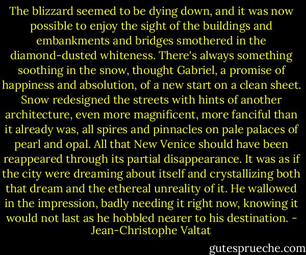 The blizzard seemed to be dying down, and it was now possible to enjoy the sight of the buildings and embankments and bridges smothered in the diamond-dusted whiteness. There's always something soothing in the snow, thought Gabriel, a promise of happiness and absolution, of a new start on a clean sheet. Snow redesigned the streets with hints of another architecture, even more magnificent, more fanciful than it already was, all spires and pinnacles on pale palaces of pearl and opal. All that New Venice should have been reappeared through its partial disappearance. It was as if the city were dreaming about itself and crystallizing both that dream and the ethereal unreality of it. He wallowed in the impression, badly needing it right now, knowing it would not last as he hobbled nearer to his destination. - Jean-Christophe Valtat