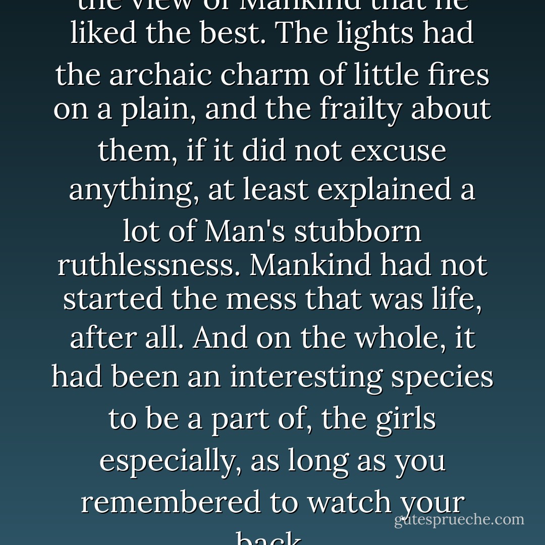 Clusters of distant lights was the view of Mankind that he liked the best. The lights had the archaic charm of little fires on a plain, and the frailty about them, if it did not excuse anything, at least explained a lot of Man's stubborn ruthlessness. Mankind had not started the mess that was life, after all. And on the whole, it had been an interesting species to be a part of, the girls especially, as long as you remembered to watch your back. - Jean-Christophe Valtat
