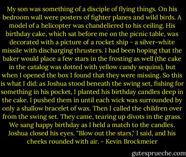 My son was something of a disciple of flying things. On his bedroom wall were posters of fighter planes and wild birds. A model of a helicopter was chandeliered to his ceiling. His birthday cake, which sat before me on the picnic table, was decorated with a picture of a rocket ship - a silver-white missile with discharging thrusters. I had been hoping that the baker would place a few stars in the frosting as well (the cake in the catalog was dotted with yellow candy sequins), but when I opened the box I found that they were missing. So this is what I did: as Joshua stood beneath the swing set, fishing for something in his pocket, I planted his birthday candles deep in the cake. I pushed them in until each wick was surrounded by only a shallow bracelet of wax. Then I called the children over from the swing set. They came, tearing up divots in the grass.<br />We sang happy birthday as I held a match to the candles.<br />Joshua closed his eyes.<br />"Blow out the stars," I said, and his cheeks rounded with air. - Kevin Brockmeier