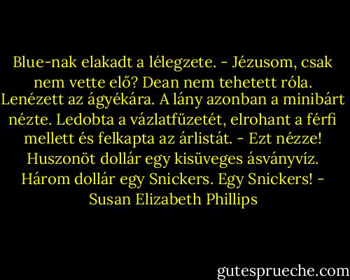 Blue-nak elakadt a lélegzete. - Jézusom, csak nem vette elő?<br />Dean nem tehetett róla. Lenézett az ágyékára.<br />A lány azonban a minibárt nézte. Ledobta a vázlatfüzetét, elrohant a férfi mellett és felkapta<br />az árlistát. - Ezt nézze! Huszonöt dollár egy kisüveges ásványvíz. Három dollár egy Snickers.<br />Egy Snickers! - Susan Elizabeth Phillips