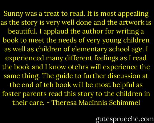 Sunny was a treat to read. It is most appealing as the story is very well done and the artwork is beautiful. I applaud the author for writing a book to meet the needs of very young children as well as children of elementary school age. I experienced many different feelings as I read the book and I know otehrs will experience the same thing. The guide to further discussion at the end of teh book will be most helpful as foster parents read this story to the children in their care. - Theresa MacInnis Schimmel