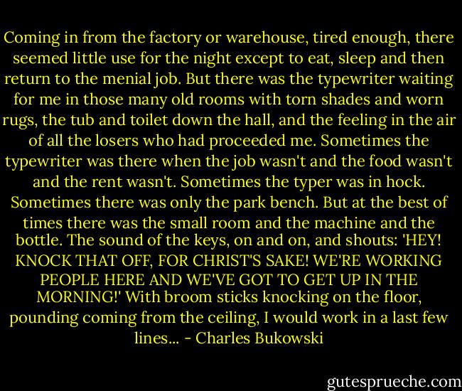 Coming in from the factory or warehouse, tired enough, there seemed little use for the night except to eat, sleep and then return to the menial job. But there was the typewriter waiting for me in those many old rooms with torn shades and worn rugs, the tub and toilet down the hall, and the feeling in the air of all the losers who had proceeded me. Sometimes the typewriter was there when the job wasn't and the food wasn't and the rent wasn't. Sometimes the typer was in hock. Sometimes there was only the park bench. But at the best of times there was the small room and the machine and the bottle. The sound of the keys, on and on, and shouts: 'HEY! KNOCK THAT OFF, FOR CHRIST'S SAKE! WE'RE WORKING PEOPLE HERE AND WE'VE GOT TO GET UP IN THE MORNING!' With broom sticks knocking on the floor, pounding coming from the ceiling, I would work in a last few lines... - Charles Bukowski