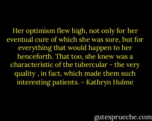 Her optimism flew high, not only for her eventual cure of which she was sure, but for everything that would happen to her henceforth. That too, she knew was a characteristic of the tubercular - the very quality , in fact, which made them such interesting patients. - Kathryn Hulme