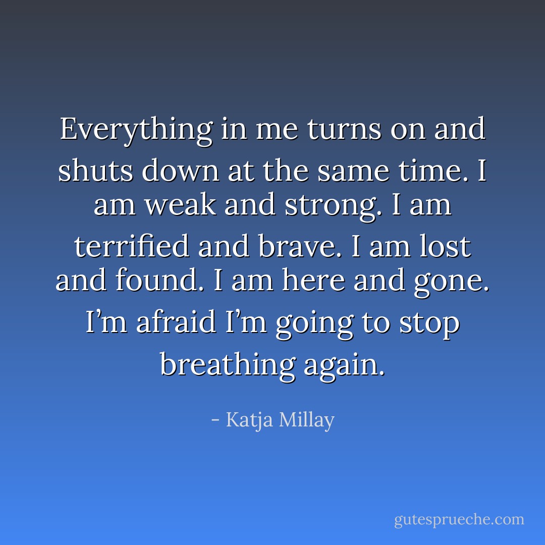 Everything in me turns on and shuts down at the same time. I am weak and strong. I am terrified and brave. I am lost and found. I am here and gone. I’m afraid I’m going to stop breathing again. - Katja Millay