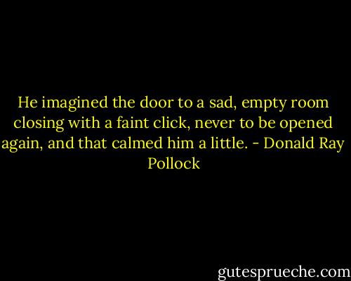 He imagined the door to a sad, empty room closing with a faint click, never to be opened again, and that calmed him a little. - Donald Ray Pollock