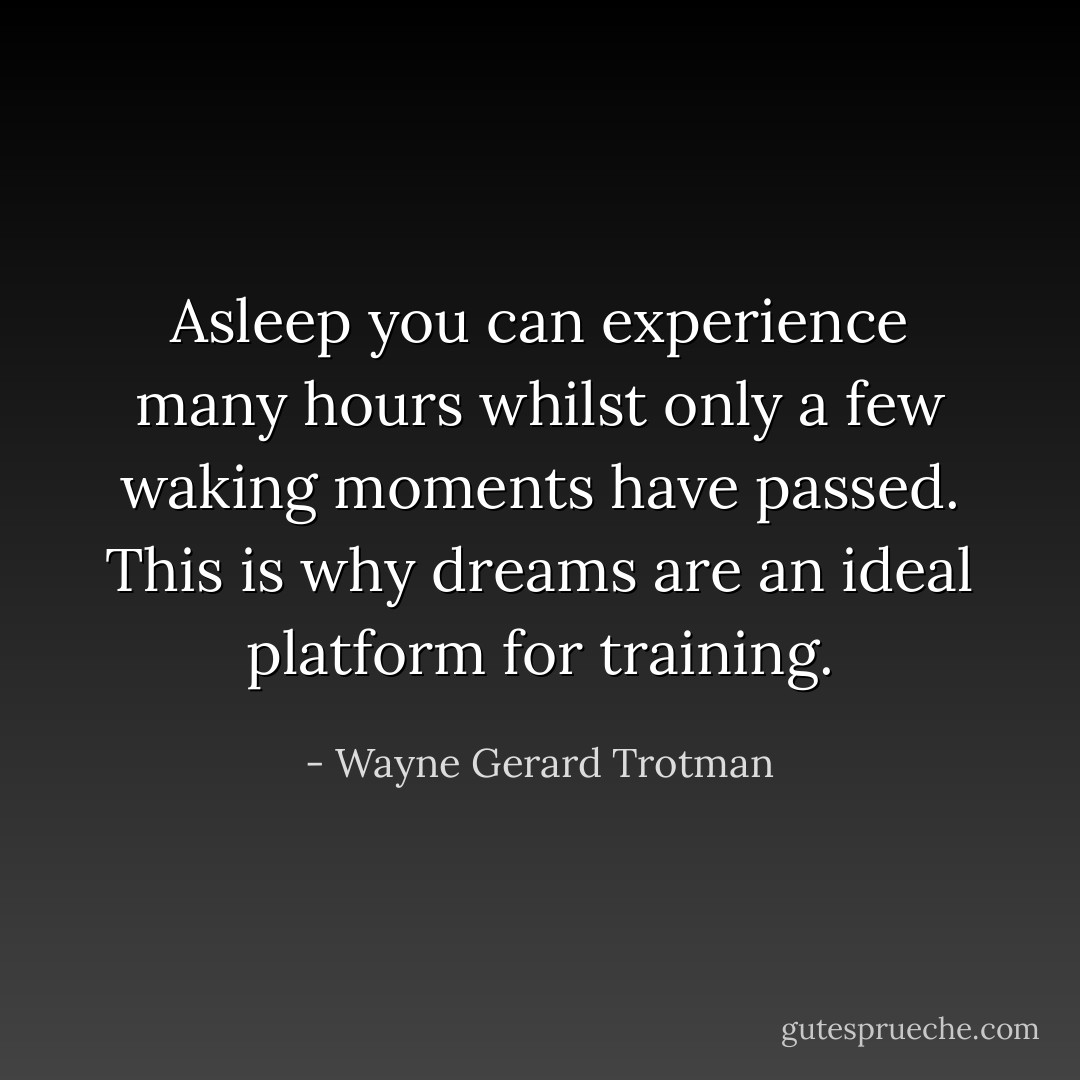 Asleep you can experience many hours whilst only a few waking moments have passed. This is why dreams are an ideal platform for training. - Wayne Gerard Trotman