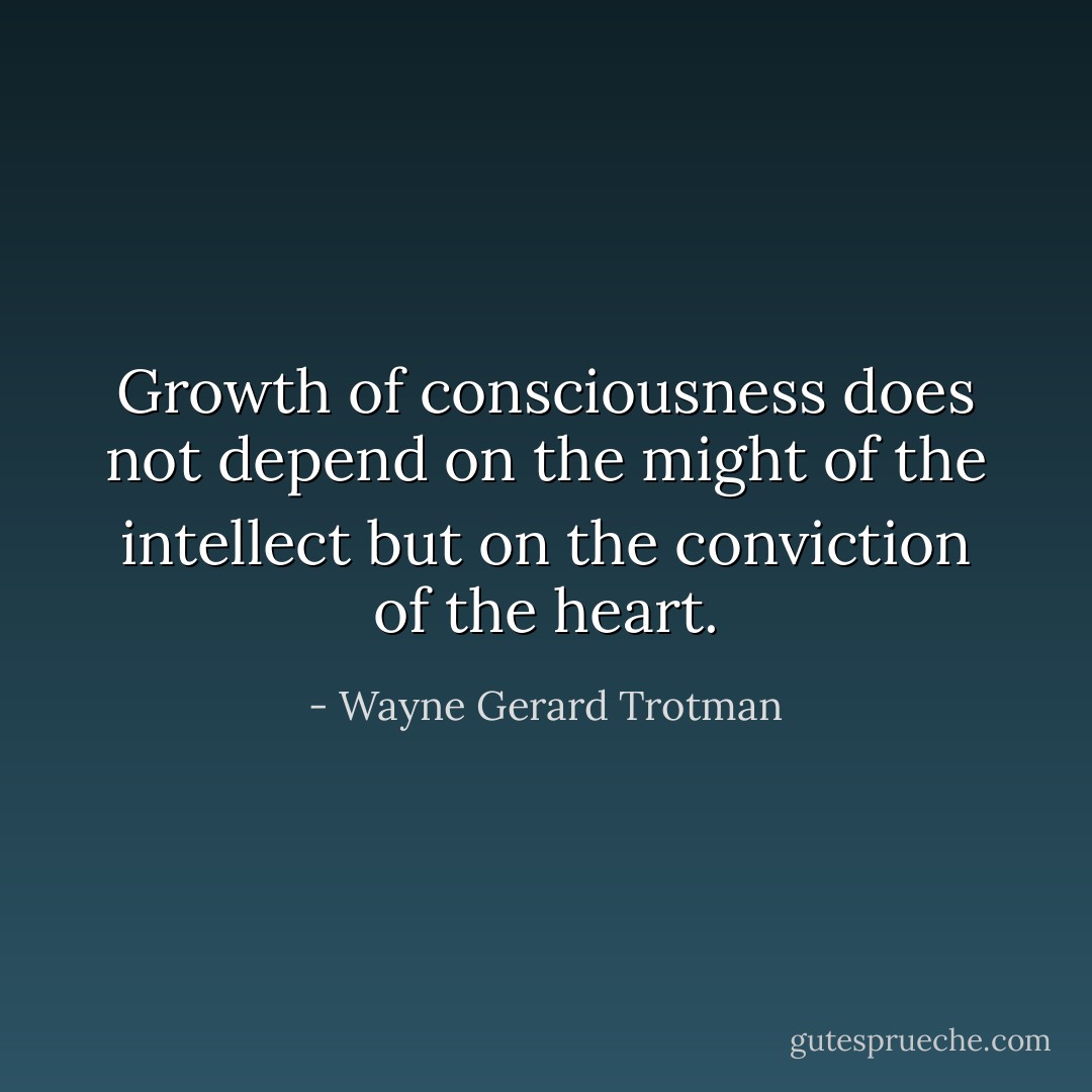 Growth of consciousness does not depend on the might of the intellect but on the conviction of the heart. - Wayne Gerard Trotman