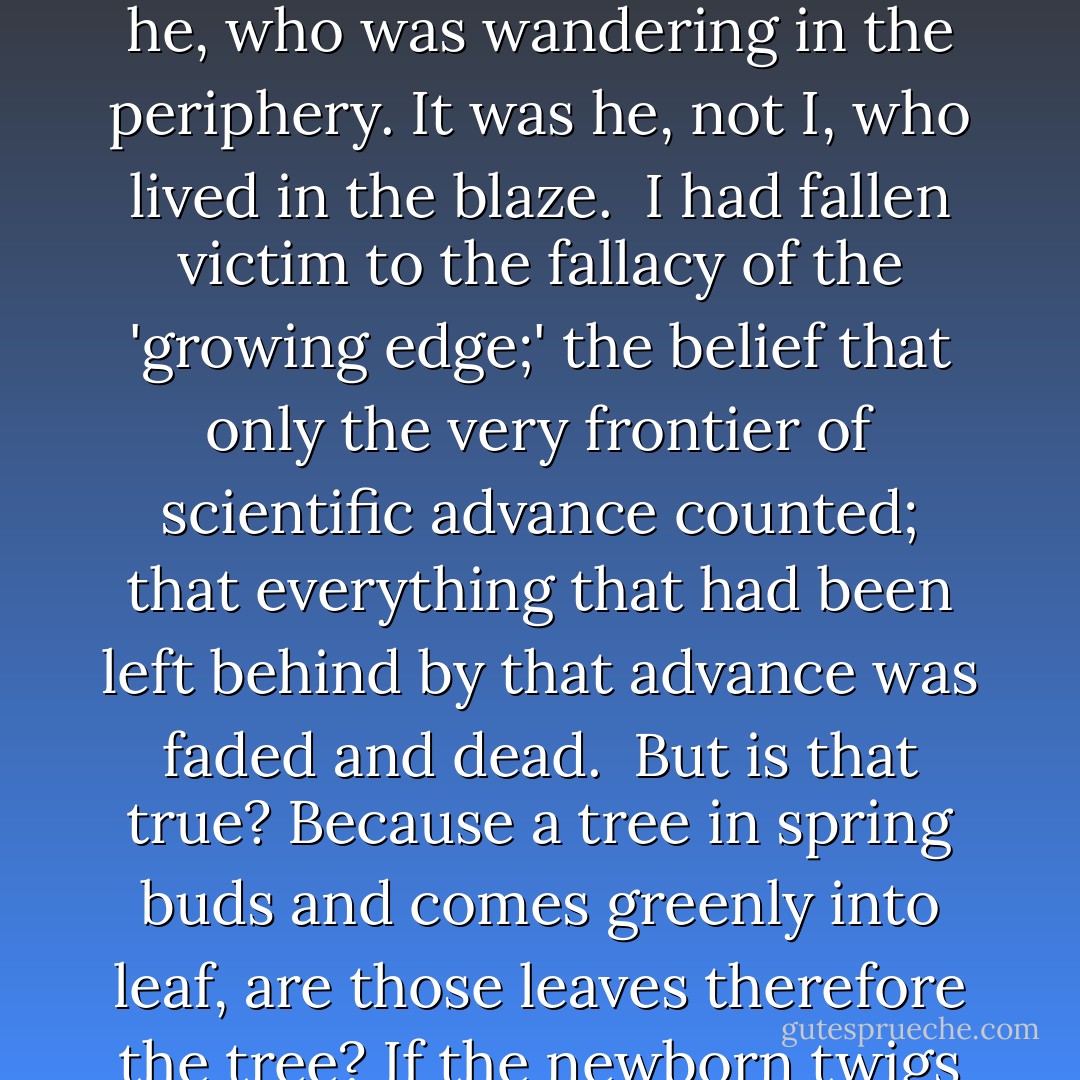 A number of years ago, when I was a freshly-appointed instructor, I met, for the first time, a certain eminent historian of science. At the time I could only regard him with tolerant condescension.<br /><br />I was sorry of the man who, it seemed to me, was forced to hover about the edges of science. He was compelled to shiver endlessly in the outskirts, getting only feeble warmth from the distant sun of science- in-progress; while I, just beginning my research, was bathed in the heady liquid heat up at the very center of the glow.<br /><br />In a lifetime of being wrong at many a point, I was never more wrong. It was I, not he, who was wandering in the periphery. It was he, not I, who lived in the blaze.<br /><br />I had fallen victim to the fallacy of the 'growing edge;' the belief that only the very frontier of scientific advance counted; that everything that had been left behind by that advance was faded and dead.<br /><br />But is that true? Because a tree in spring buds and comes greenly into leaf, are those leaves therefore the tree? If the newborn twigs and their leaves were all that existed, they would form a vague halo of green suspended in mid-air, but surely that is not the tree. The leaves, by themselves, are no more than trivial fluttering decoration. It is the trunk and limbs that give the tree its grandeur and the leaves themselves their meaning.<br /><br />There is not a discovery in science, however revolutionary, however sparkling with insight, that does not arise out of what went before. 'If I have seen further than other men,' said <a href="https://www.goodreads.com/author/show/135106.Isaac_Newton" title="Isaac Newton" rel="nofollow noopener">Isaac Newton</a>, 'it is because I have stood on the shoulders of giants. - Isaac Asimov