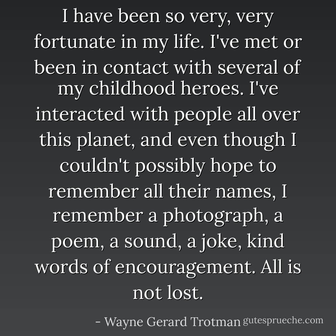 I have been so very, very fortunate in my life. I've met or been in contact with several of my childhood heroes. I've interacted with people all over this planet, and even though I couldn't possibly hope to remember all their names, I remember a photograph, a poem, a sound, a joke, kind words of encouragement. All is not lost. - Wayne Gerard Trotman
