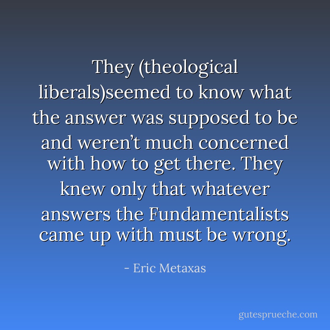 They (theological liberals)seemed to know what the answer was supposed to be and weren’t much concerned with how to get there. They knew only that whatever answers the Fundamentalists came up with must be wrong. - Eric Metaxas