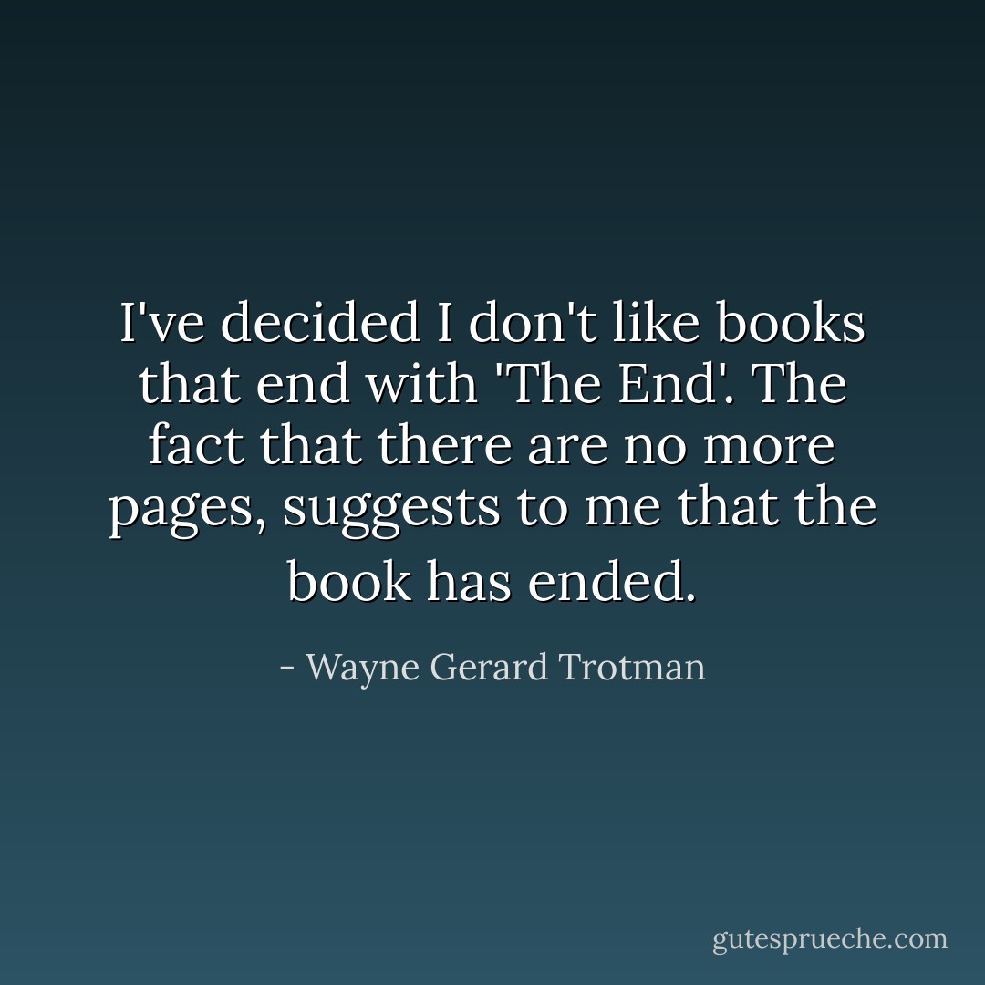 I've decided I don't like books that end with 'The End'. The fact that there are no more pages, suggests to me that the book has ended. - Wayne Gerard Trotman