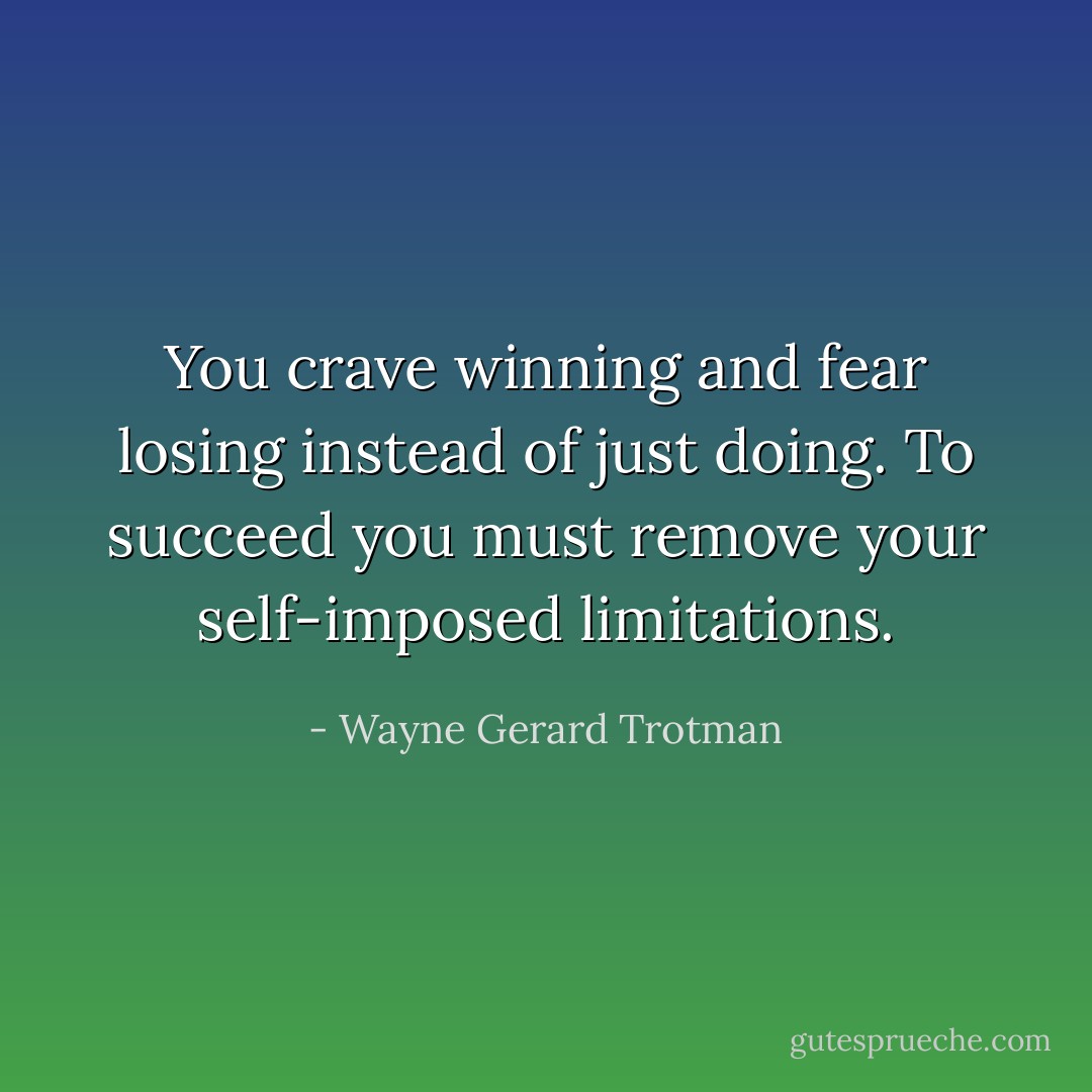 You crave winning and fear losing instead of just doing. To succeed you must remove your self-imposed limitations. - Wayne Gerard Trotman