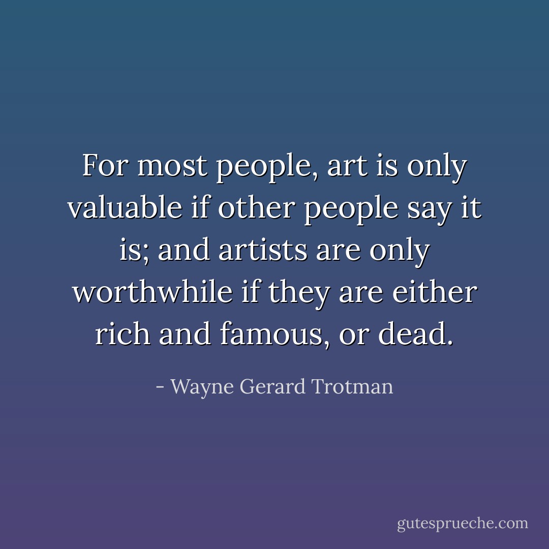 For most people, art is only valuable if other people say it is; and artists are only worthwhile if they are either rich and famous, or dead. - Wayne Gerard Trotman