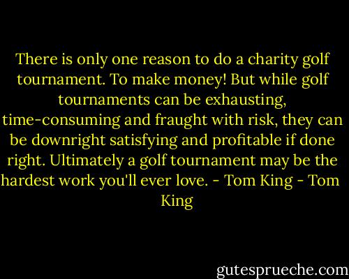 There is only one reason to do a charity golf tournament. To make money! But while golf tournaments can be exhausting, time-consuming and fraught with risk, they can be downright satisfying and profitable if done right. Ultimately a golf tournament may be the hardest work you'll ever love. - Tom King - Tom    King
