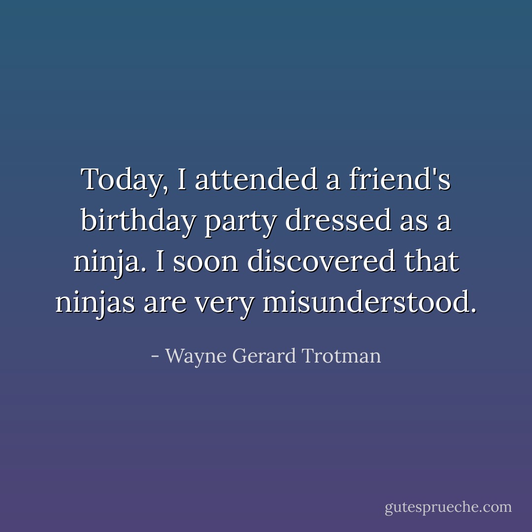 Today, I attended a friend's birthday party dressed as a ninja. I soon discovered that ninjas are very misunderstood. - Wayne Gerard Trotman
