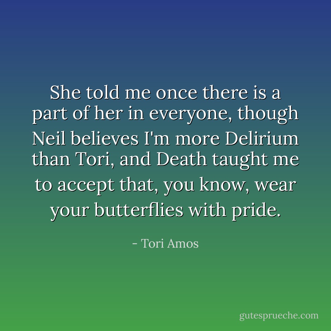 She told me once there is a part of her in everyone, though Neil believes I'm more Delirium than Tori, and Death taught me to accept that, you know, wear your butterflies with pride. - Tori Amos