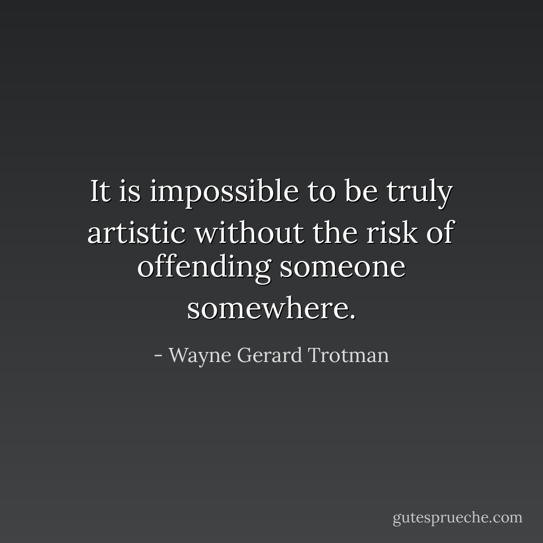 It is impossible to be truly artistic without the risk of offending someone somewhere. - Wayne Gerard Trotman