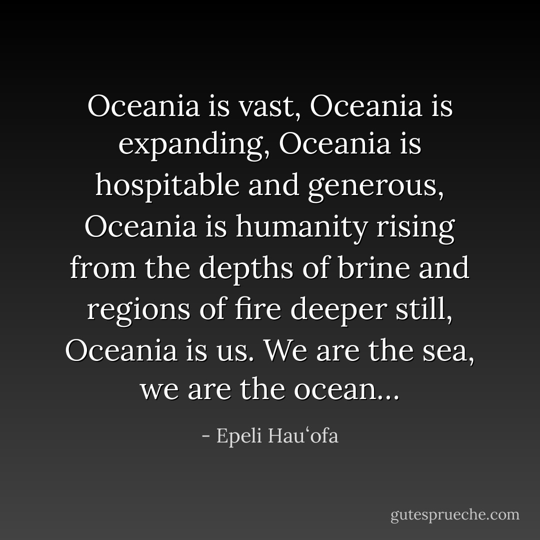 Oceania is vast, Oceania is expanding, Oceania is hospitable and generous, Oceania is humanity rising from the depths of brine and regions of fire deeper still, Oceania is us. We are the sea, we are the ocean… - Epeli Hauʻofa