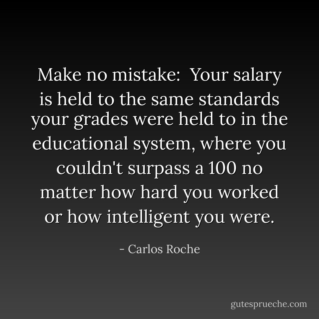 Make no mistake: <br />Your salary is held to the same standards your grades were held to in the educational system, where you couldn't surpass a 100 no matter how hard you worked or how intelligent you were. - Carlos Roche