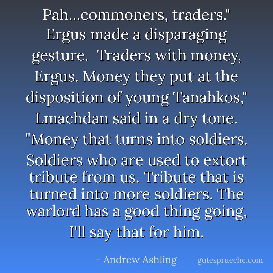 Pah…commoners, traders." Ergus made a disparaging gesture.<br /><br />Traders with money, Ergus. Money they put at the disposition of young Tanahkos," Lmachdan said in a dry tone. "Money that turns into soldiers. Soldiers who are used to extort tribute from us. Tribute that is turned into more soldiers. The warlord has a good thing going, I'll say that for him. - Andrew Ashling