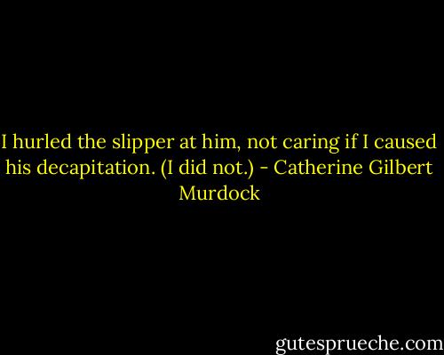 I hurled the slipper at him, not caring if I caused his decapitation. (I did not.) - Catherine Gilbert Murdock