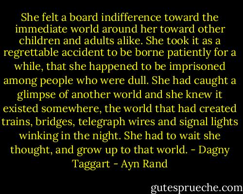 She felt a board indifference toward the immediate world around her toward other children and adults alike. She took it as a regrettable accident to be borne patiently for a while, that she happened to be imprisoned among people who were dull. She had caught a glimpse of another world and she knew it existed somewhere, the world that had created trains, bridges, telegraph wires and signal lights winking in the night. She had to wait she thought, and grow up to that world. - Dagny Taggart - Ayn Rand