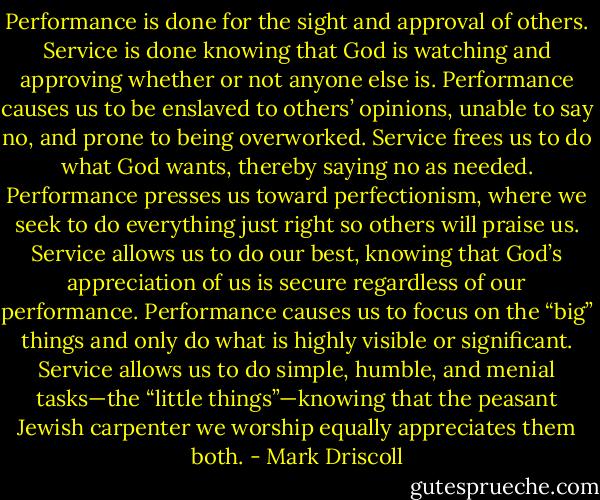 Performance is done for the sight and approval of others. Service is done knowing that God is watching and approving whether or not anyone else is. Performance causes us to be enslaved to others’ opinions, unable to say no, and prone to being overworked. Service frees us to do what God wants, thereby saying no as needed. Performance presses us toward perfectionism, where we seek to do everything just right so others will praise us. Service allows us to do our best, knowing that God’s appreciation of us is secure regardless of our performance. Performance causes us to focus on the “big” things and only do what is highly visible or significant. Service allows us to do simple, humble, and menial tasks—the “little things”—knowing that the peasant Jewish carpenter we worship equally appreciates them both. - Mark Driscoll