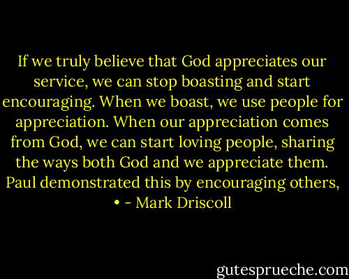 If we truly believe that God appreciates our service, we can stop boasting and start encouraging. When we boast, we use people for appreciation. When our appreciation comes from God, we can start loving people, sharing the ways both God and we appreciate them. Paul demonstrated this by encouraging others, • - Mark Driscoll