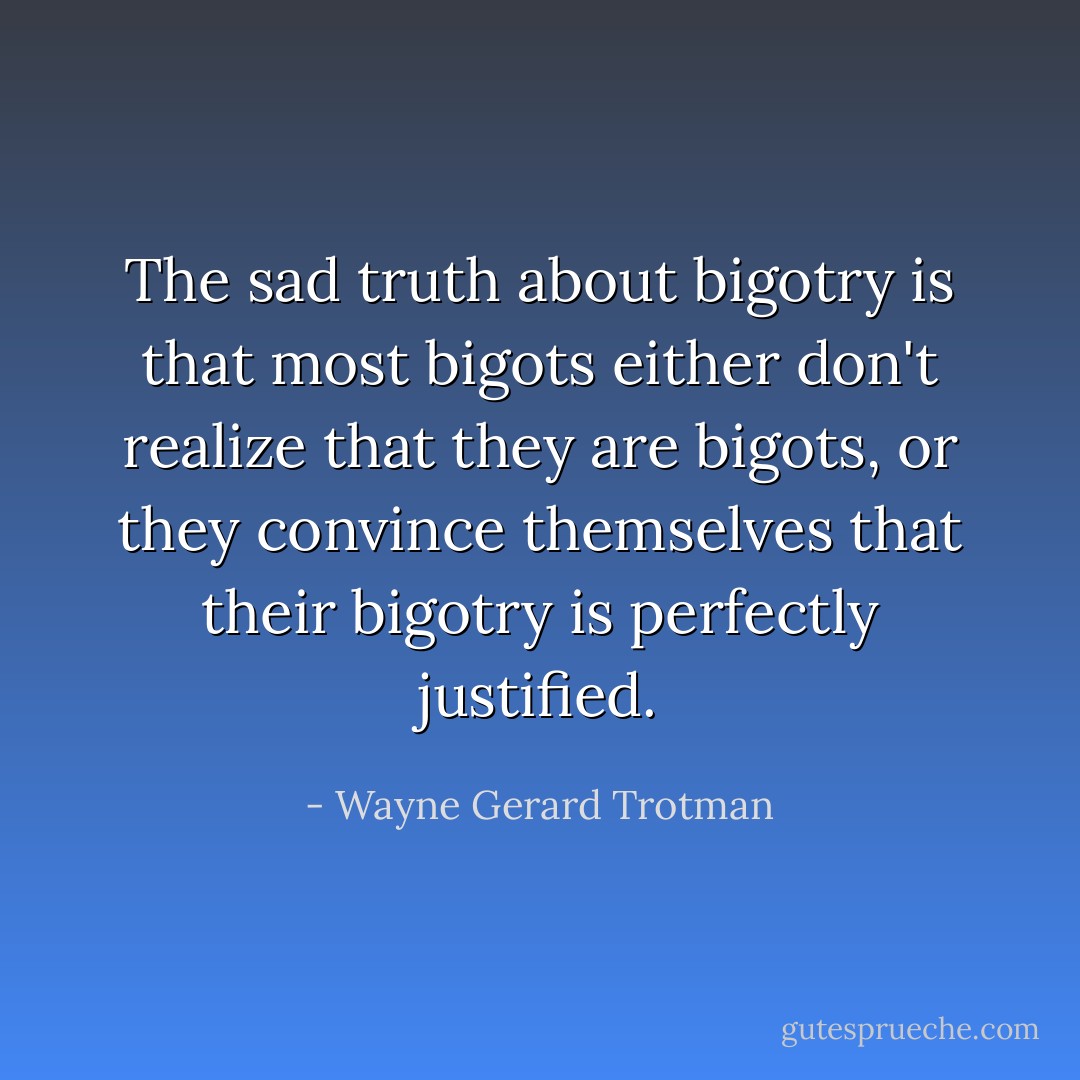 The sad truth about bigotry is that most bigots either don't realize that they are bigots, or they convince themselves that their bigotry is perfectly justified. - Wayne Gerard Trotman