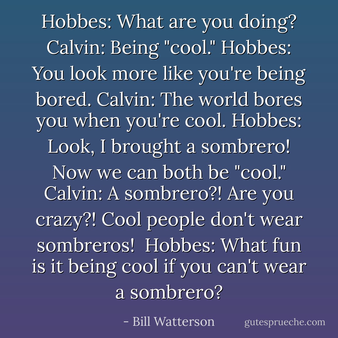 Hobbes: What are you doing?<br />Calvin: Being "cool."<br />Hobbes: You look more like you're being bored.<br />Calvin: The world bores you when you're cool.<br />Hobbes: Look, I brought a sombrero! Now we can both be "cool."<br />Calvin: A sombrero?! Are you crazy?! Cool people don't wear sombreros! <br />Hobbes: What fun is it being cool if you can't wear a sombrero? - Bill Watterson