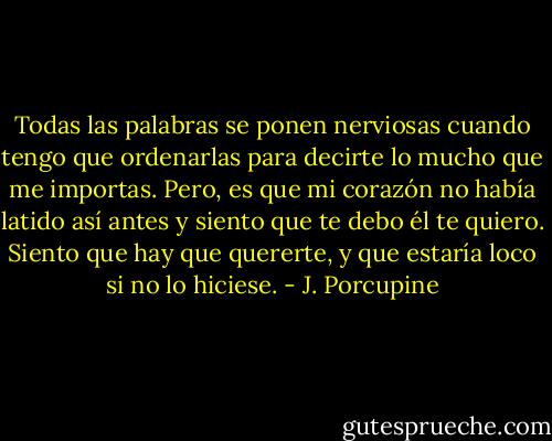 Todas las palabras se ponen nerviosas cuando tengo que ordenarlas para decirte lo mucho que me importas. Pero, es que mi corazón no había latido así antes y siento que te debo él te quiero. Siento que hay que quererte, y que estaría loco si no lo hiciese. - J. Porcupine