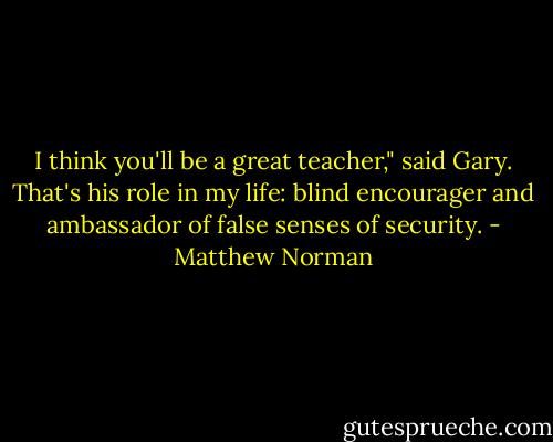 I think you'll be a great teacher," said Gary. That's his role in my life: blind encourager and ambassador of false senses of security. - Matthew Norman