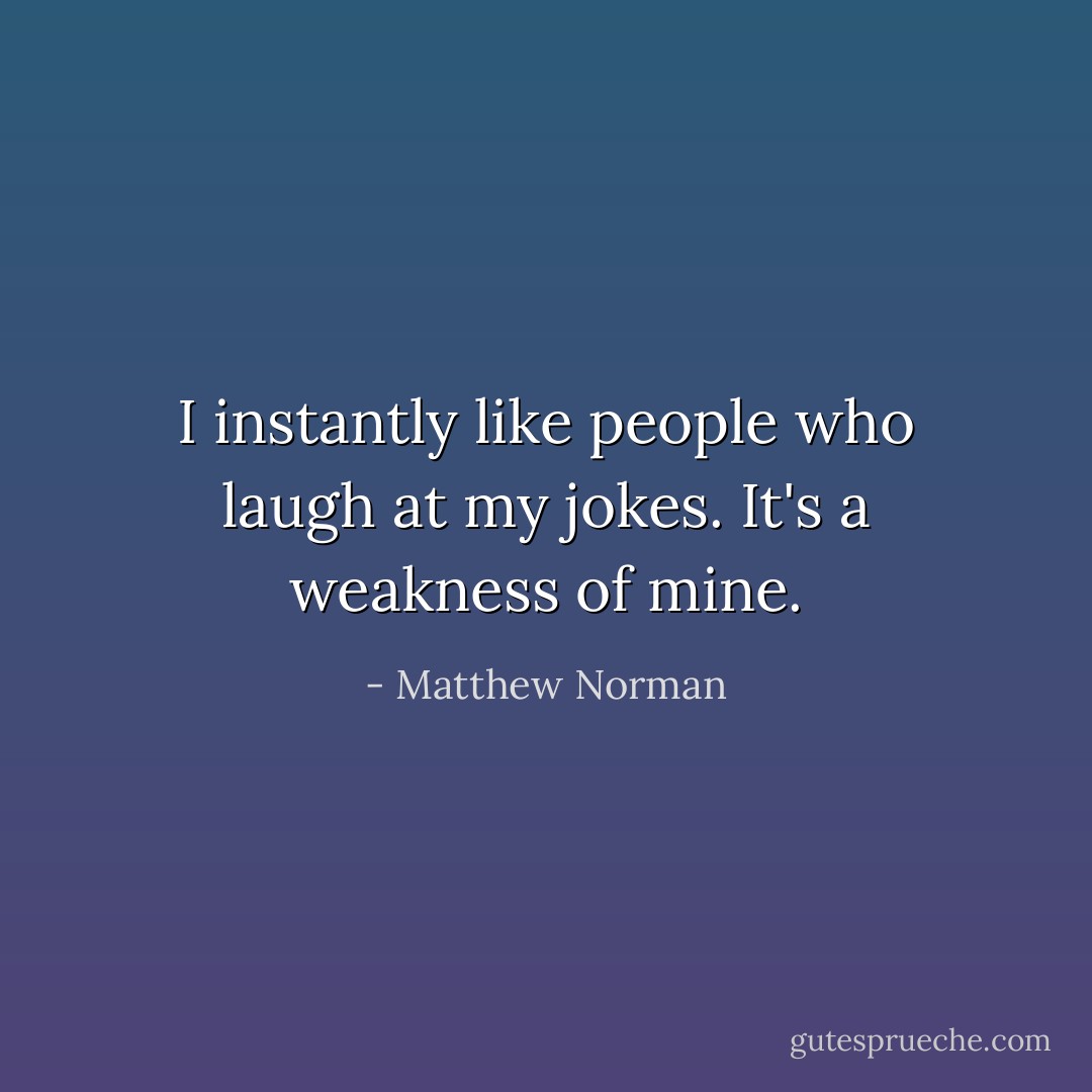 I instantly like people who laugh at my jokes. It's a weakness of mine. - Matthew Norman
